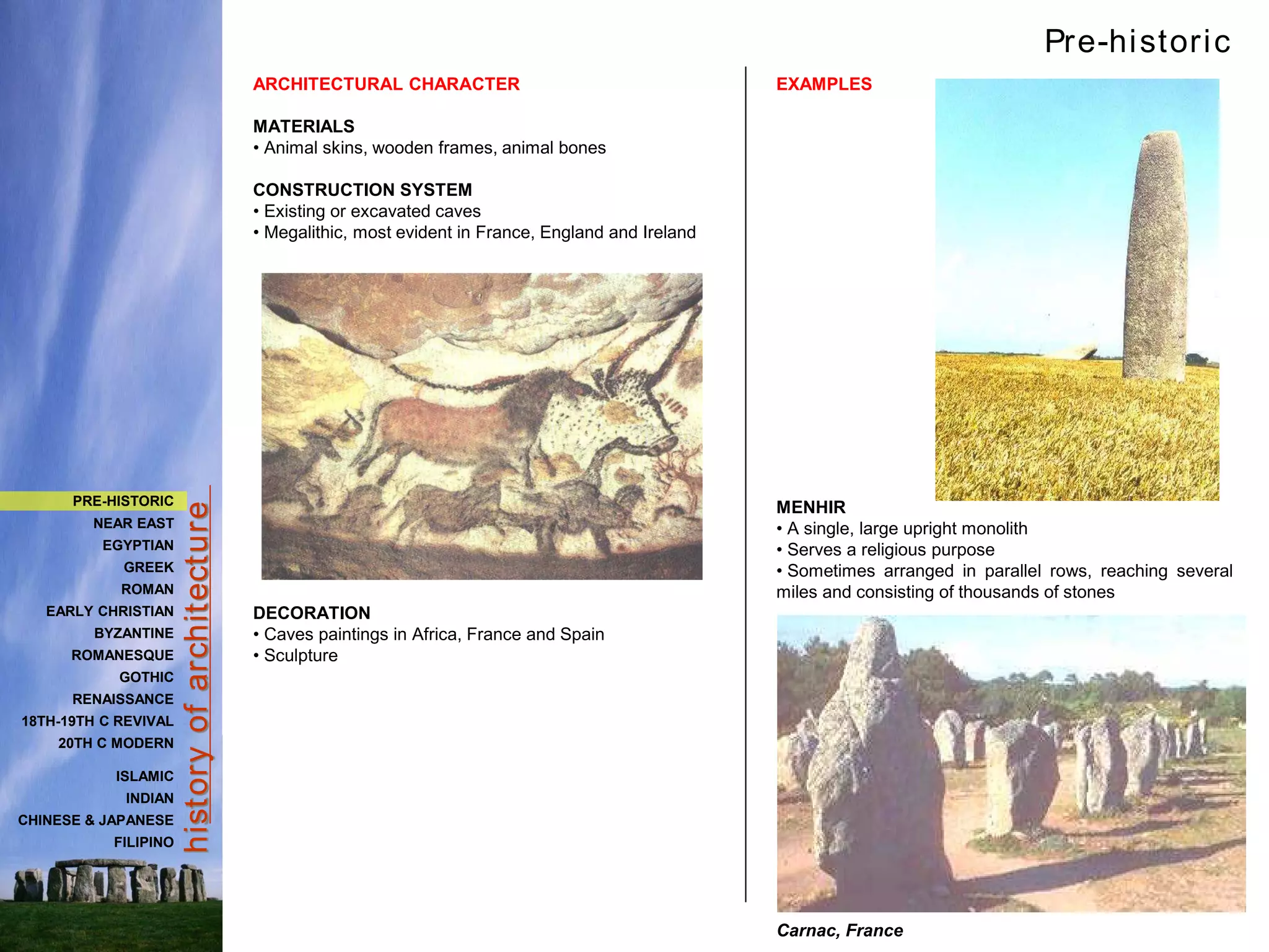 hist
ory
of
archit
ect
ure
ARCHITECTURAL CHARACTER
MATERIALS
• Animal skins, wooden frames, animal bones
CONSTRUCTION SYSTEM
• Existing or excavated caves
• Megalithic, most evident in France, England and Ireland
DECORATION
• Caves paintings in Africa, France and Spain
• Sculpture
EXAMPLES
MENHIR
• A single, large upright monolith
• Serves a religious purpose
• Sometimes arranged in parallel rows, reaching several
miles and consisting of thousands of stones
Carnac, France
Pre-historic
PRE-HISTORIC
NEAR EAST
EGYPTIAN
GREEK
ROMAN
EARLY CHRISTIAN
BYZANTINE
ROMANESQUE
GOTHIC
RENAISSANCE
18TH-19TH C REVIVAL
20TH C MODERN
ISLAMIC
INDIAN
CHINESE & JAPANESE
FILIPINO
 