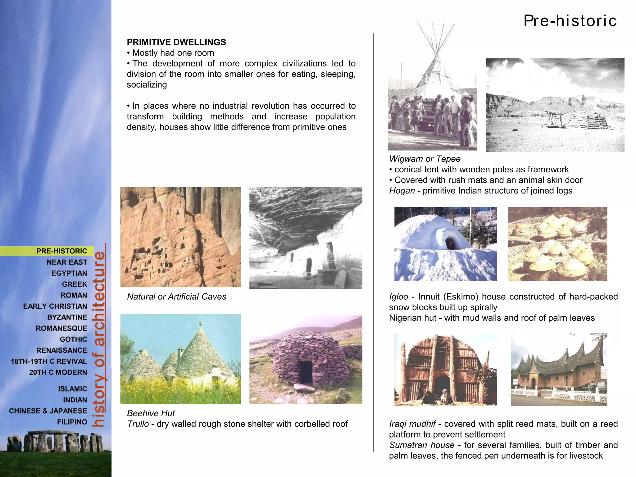 hist
ory
of
archit
ect
ure
Wigwam or Tepee
• conical tent with wooden poles as framework
• Covered with rush mats and an animal skin door
Hogan - primitive Indian structure of joined logs
Igloo - Innuit (Eskimo) house constructed of hard-packed
snow blocks built up spirally
Nigerian hut - with mud walls and roof of palm leaves
Iraqi mudhif - covered with split reed mats, built on a reed
platform to prevent settlement
Sumatran house - for several families, built of timber and
palm leaves, the fenced pen underneath is for livestock
PRIMITIVE DWELLINGS
• Mostly had one room
• The development of more complex civilizations led to
division of the room into smaller ones for eating, sleeping,
socializing
• In places where no industrial revolution has occurred to
transform building methods and increase population
density, houses show little difference from primitive ones
Natural or Artificial Caves
Beehive Hut
Trullo - dry walled rough stone shelter with corbelled roof
Pre-historic
PRE-HISTORIC
NEAR EAST
EGYPTIAN
GREEK
ROMAN
EARLY CHRISTIAN
BYZANTINE
ROMANESQUE
GOTHIC
RENAISSANCE
18TH-19TH C REVIVAL
20TH C MODERN
ISLAMIC
INDIAN
CHINESE & JAPANESE
FILIPINO
 