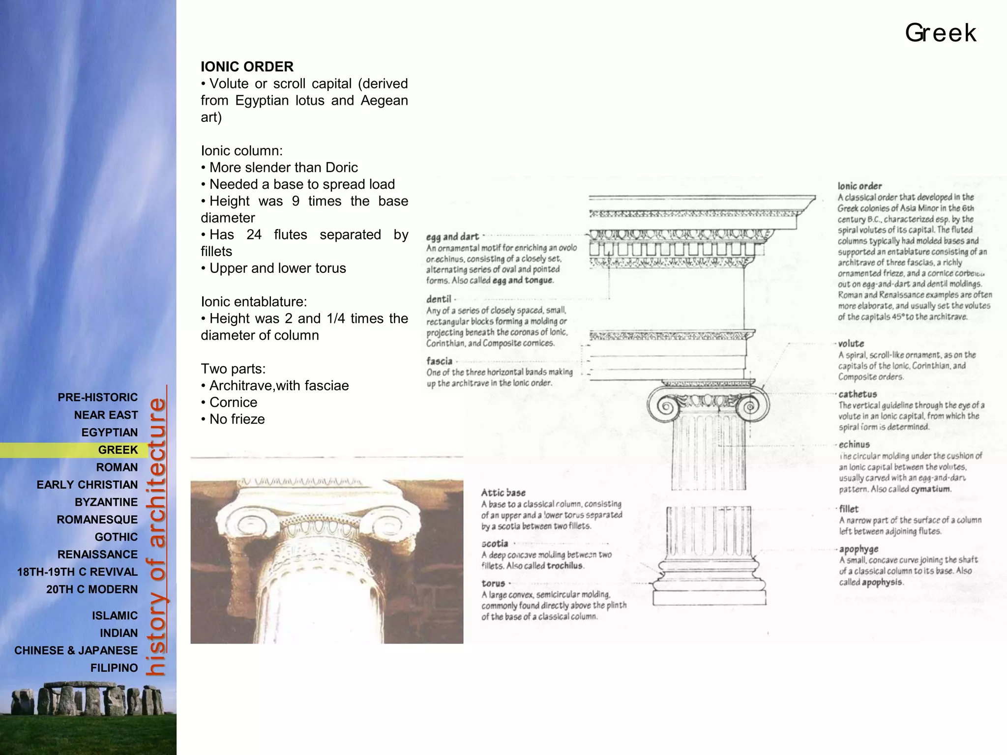hist
ory
of
archit
ect
ure
IONIC ORDER
• Volute or scroll capital (derived
from Egyptian lotus and Aegean
art)
Ionic column:
• More slender than Doric
• Needed a base to spread load
• Height was 9 times the base
diameter
• Has 24 flutes separated by
fillets
• Upper and lower torus
Ionic entablature:
• Height was 2 and 1/4 times the
diameter of column
Two parts:
• Architrave,with fasciae
• Cornice
• No frieze
Greek
PRE-HISTORIC
NEAR EAST
EGYPTIAN
GREEK
ROMAN
EARLY CHRISTIAN
BYZANTINE
ROMANESQUE
GOTHIC
RENAISSANCE
18TH-19TH C REVIVAL
20TH C MODERN
ISLAMIC
INDIAN
CHINESE & JAPANESE
FILIPINO
 