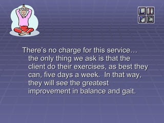 There’s no charge for this service…  the only thing we ask is that the client do their exercises, as best they can, five days a week.  In that way, they will see the greatest improvement in balance and gait. 