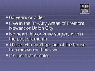 60 years or older Live in the Tri-City Areas of Fremont, Newark or Union City No heart, hip or knee surgery within the past six month Those who can’t get out of the house to exercise on their own It’s just that simple! 