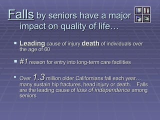 Falls  by seniors have a major impact on quality of life… Leading  cause of injury  death  of individuals over the age of 60 #1  reason for entry into long-term care facilities Over  1.3  million older Californians fall each year… many sustain hip fractures, head injury or death.  Falls are the leading cause of  loss of independence  among seniors 