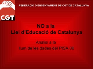 NO a la  Llei d’Educació de Catalunya Anàlisi a la  llum de les dades del PISA 06 FEDERACIÓ D’ENSENYAMENT DE CGT DE CATALUNYA 