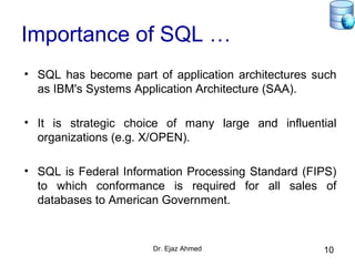 Dr. Ejaz Ahmed 10
Importance of SQL …
• SQL has become part of application architectures such
as IBM's Systems Application Architecture (SAA).
• It is strategic choice of many large and influential
organizations (e.g. X/OPEN).
• SQL is Federal Information Processing Standard (FIPS)
to which conformance is required for all sales of
databases to American Government.
 