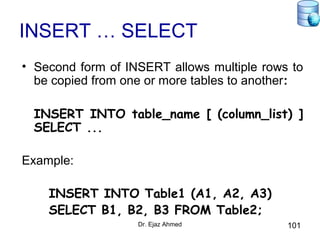 Dr. Ejaz Ahmed 101
INSERT … SELECT
• Second form of INSERT allows multiple rows to
be copied from one or more tables to another:
INSERT INTO table_name [ (column_list) ]
SELECT ...
Example:
INSERT INTO Table1 (A1, A2, A3)
SELECT B1, B2, B3 FROM Table2;
 
