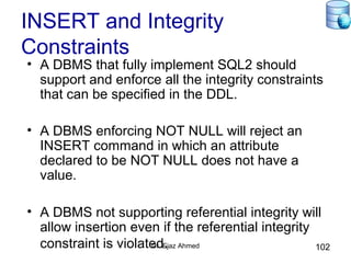 Dr. Ejaz Ahmed 102
INSERT and Integrity
Constraints
• A DBMS that fully implement SQL2 should
support and enforce all the integrity constraints
that can be specified in the DDL.
• A DBMS enforcing NOT NULL will reject an
INSERT command in which an attribute
declared to be NOT NULL does not have a
value.
• A DBMS not supporting referential integrity will
allow insertion even if the referential integrity
constraint is violated.
 