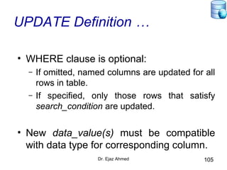 Dr. Ejaz Ahmed 105
UPDATE Definition …
• WHERE clause is optional:
– If omitted, named columns are updated for all
rows in table.
– If specified, only those rows that satisfy
search_condition are updated.
• New data_value(s) must be compatible
with data type for corresponding column.
 