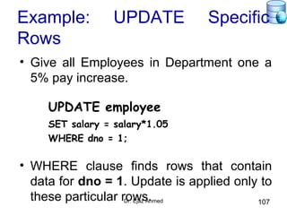 Dr. Ejaz Ahmed 107
Example: UPDATE Specific
Rows
• Give all Employees in Department one a
5% pay increase.
UPDATE employee
SET salary = salary*1.05
WHERE dno = 1;
• WHERE clause finds rows that contain
data for dno = 1. Update is applied only to
these particular rows.
 