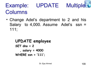 Dr. Ejaz Ahmed 108
Example: UPDATE Multiple
Columns
• Change Adel’s department to 2 and his
Salary to 4,000. Assume Adel’s ssn =
111;
UPDATE employee
SET dno = 2
, salary = 4000
WHERE ssn = ‘111’;
 