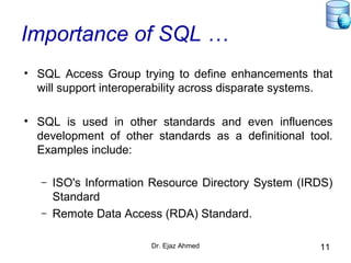Dr. Ejaz Ahmed 11
Importance of SQL …
• SQL Access Group trying to define enhancements that
will support interoperability across disparate systems.
• SQL is used in other standards and even influences
development of other standards as a definitional tool.
Examples include:
– ISO's Information Resource Directory System (IRDS)
Standard
– Remote Data Access (RDA) Standard.
 