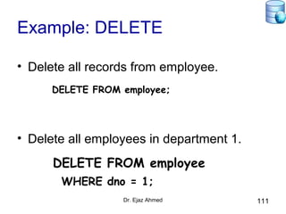 Dr. Ejaz Ahmed 111
Example: DELETE
• Delete all records from employee.
DELETE FROM employee;
• Delete all employees in department 1.
DELETE FROM employee
WHERE dno = 1;
 