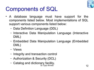 Dr. Ejaz Ahmed 12
Components of SQL
• A database language must have support for the
components listed below. Most implementations of SQL
support various components listed below:
– Data Definition Language (DDL)
– Interactive Data Manipulation Language (Interactive
DML)
– Embedded Data Manipulation Language (Embedded
DML)
– Views
– Integrity and transaction control
– Authorization & Security (DCL)
– Catalog and dictionary facility.
 