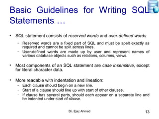 Dr. Ejaz Ahmed 13
Basic Guidelines for Writing SQL
Statements …
• SQL statement consists of reserved words and user-defined words.
– Reserved words are a fixed part of SQL and must be spelt exactly as
required and cannot be split across lines.
– User-defined words are made up by user and represent names of
various database objects such as relations, columns, views.
• Most components of an SQL statement are case insensitive, except
for literal character data.
• More readable with indentation and lineation:
– Each clause should begin on a new line.
– Start of a clause should line up with start of other clauses.
– If clause has several parts, should each appear on a separate line and
be indented under start of clause.
 