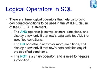 Dr. Ejaz Ahmed 17
Logical Operators in SQL
• There are three logical operators that help us to build
compound conditions to be used in the WHERE clause
of the SELECT statement.
– The AND operator joins two or more conditions, and
display a row only if that row’s data satisfies ALL the
specified conditions.
– The OR operator joins two or more conditions, and
display a row only if that row’s data satisfies any of
the specified conditions.
– The NOT is a unary operator, and is used to negates
a condition.
 
