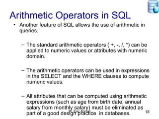 Dr. Ejaz Ahmed 18
Arithmetic Operators in SQL
• Another feature of SQL allows the use of arithmetic in
queries.
– The standard arithmetic operators ( +, -, /, *) can be
applied to numeric values or attributes with numeric
domain.
– The arithmetic operators can be used in expressions
in the SELECT and the WHERE clauses to compute
numeric values.
– All attributes that can be computed using arithmetic
expressions (such as age from birth date, annual
salary from monthly salary) must be eliminated as
part of a good design practice in databases.
 