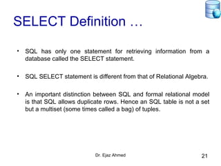 Dr. Ejaz Ahmed 21
SELECT Definition …
• SQL has only one statement for retrieving information from a
database called the SELECT statement.
• SQL SELECT statement is different from that of Relational Algebra.
• An important distinction between SQL and formal relational model
is that SQL allows duplicate rows. Hence an SQL table is not a set
but a multiset (some times called a bag) of tuples.
 