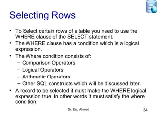 Dr. Ejaz Ahmed 34
Selecting Rows
• To Select certain rows of a table you need to use the
WHERE clause of the SELECT statement.
• The WHERE clause has a condition which is a logical
expression.
• The Where condition consists of:
– Comparison Operators
– Logical Operators
– Arithmetic Operators
– Other SQL constructs which will be discussed later.
• A record to be selected it must make the WHERE logical
expression true. In other words it must satisfy the where
condition.
 