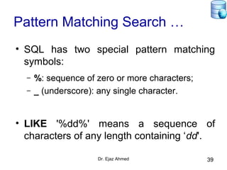Dr. Ejaz Ahmed 39
Pattern Matching Search …
• SQL has two special pattern matching
symbols:
– %: sequence of zero or more characters;
– _ (underscore): any single character.
• LIKE '%dd%' means a sequence of
characters of any length containing ‘dd'.
 
