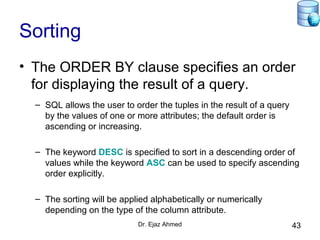 Dr. Ejaz Ahmed 43
Sorting
• The ORDER BY clause specifies an order
for displaying the result of a query.
– SQL allows the user to order the tuples in the result of a query
by the values of one or more attributes; the default order is
ascending or increasing.
– The keyword DESC is specified to sort in a descending order of
values while the keyword ASC can be used to specify ascending
order explicitly.
– The sorting will be applied alphabetically or numerically
depending on the type of the column attribute.
 