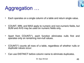 Dr. Ejaz Ahmed 46
Aggregation …
• Each operates on a single column of a table and return single value.
• COUNT, MIN, and MAX apply to numeric and non-numeric fields, but
SUM and AVG may be used on numeric fields only.
• Apart from COUNT(*), each function eliminates nulls first and
operates only on remaining non-null values.
• COUNT(*) counts all rows of a table, regardless of whether nulls or
duplicate values occur.
• Can use DISTINCT before column name to eliminate duplicates.
 