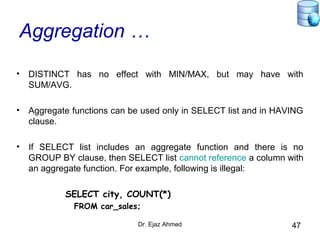 Dr. Ejaz Ahmed 47
Aggregation …
• DISTINCT has no effect with MIN/MAX, but may have with
SUM/AVG.
• Aggregate functions can be used only in SELECT list and in HAVING
clause.
• If SELECT list includes an aggregate function and there is no
GROUP BY clause, then SELECT list cannot reference a column with
an aggregate function. For example, following is illegal:
SELECT city, COUNT(*)
FROM car_sales;
 