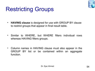 Dr. Ejaz Ahmed 54
Restricting Groups
• HAVING clause is designed for use with GROUP BY clause
to restrict groups that appear in final result table.
• Similar to WHERE, but WHERE filters individual rows
whereas HAVING filters groups.
• Column names in HAVING clause must also appear in the
GROUP BY list or be contained within an aggregate
function.
 