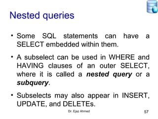 Dr. Ejaz Ahmed 57
Nested queries
• Some SQL statements can have a
SELECT embedded within them.
• A subselect can be used in WHERE and
HAVING clauses of an outer SELECT,
where it is called a nested query or a
subquery.
• Subselects may also appear in INSERT,
UPDATE, and DELETEs.
 