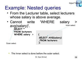 Dr. Ejaz Ahmed 58
Example: Nested queries
• From the Lecturer table, select lecturers
whose salary is above average.
• Cannot write 'WHERE salary >
avg(salary)'.
SELECT AVG(salary)
FROM lecturers
SELECT *
FROM lecturers
WHERE salary > (
);
Inner select
Outer select
 The Inner select is done before the outer select.
Input Tables
 