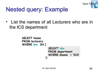 Dr. Ejaz Ahmed 59
Nested query: Example
• List the names of all Lecturers who are in
the ICS department
SELECT lname
FROM lecturers
WHERE dno IN (
);
SELECT dno
FROM department
WHERE dname = ‘ICS’
Input Tables
 