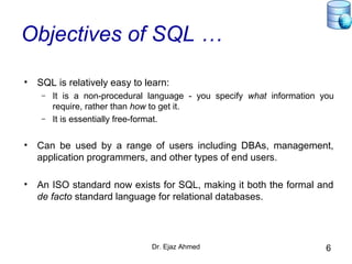 Dr. Ejaz Ahmed 6
Objectives of SQL …
• SQL is relatively easy to learn:
– It is a non-procedural language - you specify what information you
require, rather than how to get it.
– It is essentially free-format.
• Can be used by a range of users including DBAs, management,
application programmers, and other types of end users.
• An ISO standard now exists for SQL, making it both the formal and
de facto standard language for relational databases.
 
