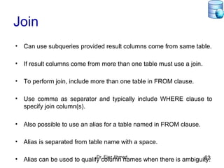 Dr. Ejaz Ahmed 63
Join
• Can use subqueries provided result columns come from same table.
• If result columns come from more than one table must use a join.
• To perform join, include more than one table in FROM clause.
• Use comma as separator and typically include WHERE clause to
specify join column(s).
• Also possible to use an alias for a table named in FROM clause.
• Alias is separated from table name with a space.
• Alias can be used to qualify column names when there is ambiguity.
 