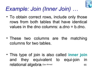 Dr. Ejaz Ahmed 65
Example: Join (Inner Join) …
• To obtain correct rows, include only those
rows from both tables that have identical
values in the dno columns: a.dno = b.dno.
• These two columns are the matching
columns for two tables.
• This type of join is also called inner join
and they equivalent to equi-join in
relational algebra.
 