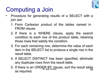 Dr. Ejaz Ahmed 66
Computing a Join
• Procedure for generating results of a SELECT with a
join are:
1. Form Cartesian product of the tables named in
FROM clause.
2. If there is a WHERE clause, apply the search
condition to each row of the product table, retaining
those rows that satisfy the condition.
3. For each remaining row, determine the value of each
item in the SELECT list to produce a single row in the
result table.
4. If SELECT DISTINCT has been specified, eliminate
any duplicate rows from the result table.
5. If there is an ORDER BY clause, sort the result table
as required.
 