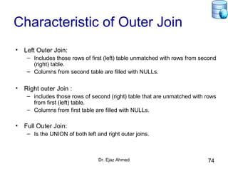 Dr. Ejaz Ahmed 74
Characteristic of Outer Join
• Left Outer Join:
– Includes those rows of first (left) table unmatched with rows from second
(right) table.
– Columns from second table are filled with NULLs.
• Right outer Join :
– includes those rows of second (right) table that are unmatched with rows
from first (left) table.
– Columns from first table are filled with NULLs.
• Full Outer Join:
– Is the UNION of both left and right outer joins.
 