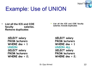 Dr. Ejaz Ahmed 77
Example: Use of UNION
• List all the ICS and COE
faculty salaries.
Remove duplicates
SELECT salary
FROM lecturers
WHERE dno = 1
UNION
SELECT salary
FROM lecturers
WHERE dno = 2;
 List all the ICS and COE faculty
salaries. Include duplicates
SELECT salary
FROM lecturers
WHERE dno = 1
UNION ALL
SELECT salary
FROM lecturers
WHERE dno = 2;
Input Tables
 