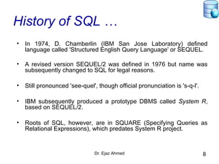 Dr. Ejaz Ahmed 8
History of SQL …
• In 1974, D. Chamberlin (IBM San Jose Laboratory) defined
language called 'Structured English Query Language' or SEQUEL.
• A revised version SEQUEL/2 was defined in 1976 but name was
subsequently changed to SQL for legal reasons.
• Still pronounced 'see-quel', though official pronunciation is 's-q-l'.
• IBM subsequently produced a prototype DBMS called System R,
based on SEQUEL/2.
• Roots of SQL, however, are in SQUARE (Specifying Queries as
Relational Expressions), which predates System R project.
 