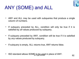 Dr. Ejaz Ahmed 82
ANY (SOME) and ALL
• ANY and ALL may be used with subqueries that produce a single
column of numbers.
• If subquery preceded by ALL, condition will only be true if it is
satisfied by all values produced by subquery.
• If subquery preceded by ANY, condition will be true if it is satisfied
by any values produced by subquery.
• If subquery is empty, ALL returns true, ANY returns false.
• ISO standard allows SOME to be used in place of ANY.
 