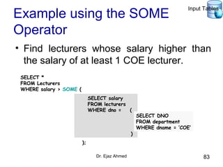 Dr. Ejaz Ahmed 83
Example using the SOME
Operator
• Find lecturers whose salary higher than
the salary of at least 1 COE lecturer.
SELECT salary
FROM lecturers
WHERE dno = (
)
SELECT *
FROM Lecturers
WHERE salary > SOME (
);
SELECT DNO
FROM department
WHERE dname = ‘COE’
Input Tables
 