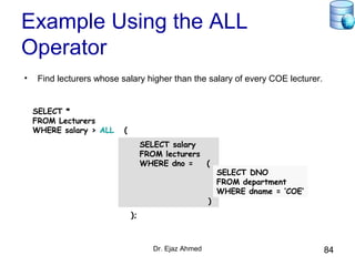Dr. Ejaz Ahmed 84
Example Using the ALL
Operator
• Find lecturers whose salary higher than the salary of every COE lecturer.
SELECT salary
FROM lecturers
WHERE dno = (
)
SELECT *
FROM Lecturers
WHERE salary > ALL (
);
SELECT DNO
FROM department
WHERE dname = ‘COE’
 