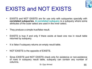 Dr. Ejaz Ahmed 85
EXISTS and NOT EXISTS
• EXISTS and NOT EXISTS are for use only with subqueries specially with
correlated subqueries. A correlated subquery is a subquery where some
attributes of the outer select are used in the inner select.
• They produce a simple true/false result.
• EXISTS is true if and only if there exists at least one row in result table
returned by subquery.
• It is false if subquery returns an empty result table.
• NOT EXISTS is the opposite of EXISTS.
• Since EXISTS and NOT EXISTS check only for existence or non-existence
of rows in subquery result table, subquery can contain any number of
columns.
 
