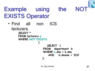 Dr. Ejaz Ahmed 87
Example using the NOT
EXISTS Operator
• Find all non ICS
lecturers.
SELECT *
FROM lecturers a
WHERE NOT EXISTS
(
SELECT 1
FROM department b
WHERE a.dno = b.dno
AND b.dname = ‘ICS‘
);
 