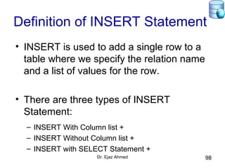 Dr. Ejaz Ahmed 98
Definition of INSERT Statement
• INSERT is used to add a single row to a
table where we specify the relation name
and a list of values for the row.
• There are three types of INSERT
Statement:
– INSERT With Column list +
– INSERT Without Column list +
– INSERT with SELECT Statement +
 