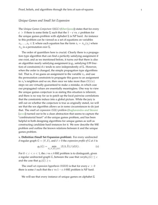 Proof, beliefs, and algorithms through the lens of sum-of-squares 1
Unique Games and Small Set Expansion
The Unique Games Conjecture (UGC) (Khot [2002]) states that for every
e > 0 there is some finite Σ such that the 1 − e vs. e problem for
the unique games problem with alphabet Σ is NP hard. An instance
to this problem can be viewed as a set of equations on variables
x1, . . . , xn ∈ Σ where each equation has the form xi = πi,j(xj) where
πi,j is a permutation over Σ.
The order of quantifiers here is crucial. Clearly there is a propaga-
tion type algorithm that can find a perfectly satisfying assignment if
one exist, and as we mentioned before, it turns out that there is also
an algorithm nearly satisfying assignment (e.g., satisfying 0.99 frac-
tion of constraints) if e tends to zero independently of Σ. However,
when the order is changed, the simple propagation type algorithms
fail. That is, if we guess an assignment to the variable x1, and use
the permutation constraints to propagate this guess to an assignment
to x1’s neighbors and so on, then once we take more than O(1/e)
steps we are virtually guaranteed to make a mistake, in which case
our propagated values are essentially meaningless. One way to view
the unique games conjecture is as stating this situation is inherent,
and there is no way for us to patch up the local pairwise correlations
that the constraints induce into a global picture. While the jury is
still out on whether the conjecture is true as originally stated, we will
see that the sos algorithm allows us in some circumstances to do just
that. The small set expansion (SSE) problem (Raghavendra and Steurer
[2010]) turned out to be a clean abstraction that seems to capture the
“combinatorial heart” of the unique games problem, and has been
helpful in both designing algorithms for unique games as well as
constructing candidate hard instances for it. We now describe the SSE
problem and outline the known relations between it and the unique
games problem.
1. Definition (Small Set Expansion problem). For every undirected
d-regular graph G = (V, E), and δ > 0 the expansion profile of G at δ is
ϕδ(G) = min
S⊆V,|S|≤δ|V|
|E(S, S)|/(d|S|) . (1)
For 0 < c < s < 1, the c vs s δ-SSE problem is to distinguish, given
a regular undirected graph G, between the case that varphiδ(G) ≤ c
and the case that ϕδ(G) ≥ s.
The small set expansion hypothesis (SSEH) is that for every e > 0
there is some δ such that the e vs 1 − e δ-SSE problem is NP hard.
We will see that every instance of unique games on alphabet Σ
 