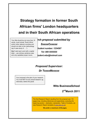 Strategy formation in former South 
African firms' London headquarters 
and in their South African operations 
A research proposal submitted by 
SxxxxCxxxxx 
Student number: 1234567 
Tel: 089 5555555 
Student.wbs@hotmail.com 
Proposed Supervisor: 
Dr TxxxxMxxxxx 
Wits BusinessSchool 
2ndMarch 2011 
Your title should be not more than 16 
words, must include “South Africa” 
and/or other relevant countries and 
should not refer to the methodology 
(eg A case study of . . .”). 
Don’t start each word with a capital 
letter – use ordinary sentence case 
and only capitalise proper nouns. 
Your proposal is the plan of your research. 
You must NOT do any actual research, eg 
interviews, before the panel. 
The final Research Report resulting from this proposal was 116 
pages long, including references and appendices, excluding the 
beginning section – dedication, declaration, Table of Contents, etc 
(see Research Report template at www.wbs.ac.za). 
We prefer a maximum of 80 pages. 
 