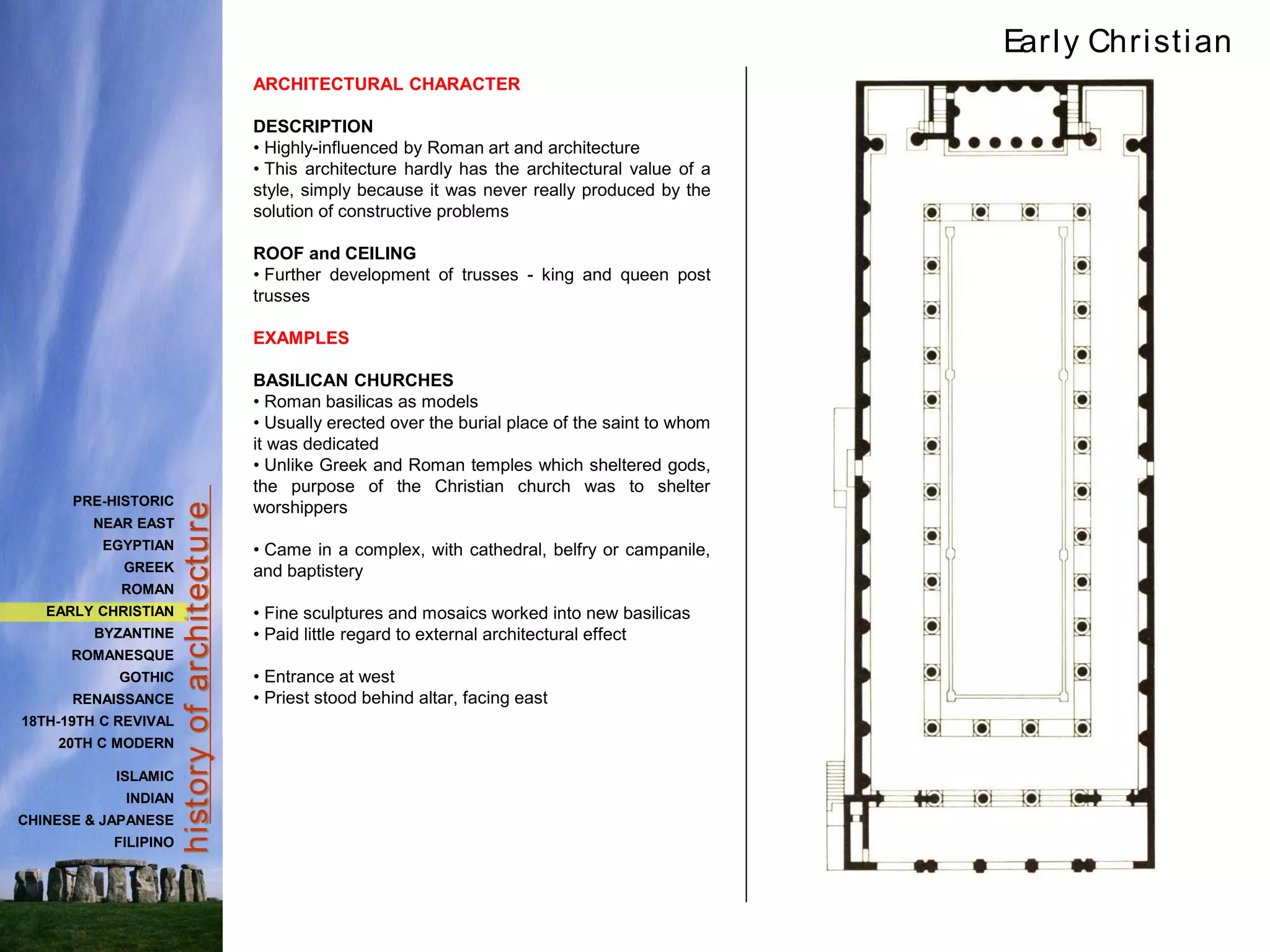 hist
ory
of
archit
ect
ure
ARCHITECTURAL CHARACTER
DESCRIPTION
• Highly-influenced by Roman art and architecture
• This architecture hardly has the architectural value of a
style, simply because it was never really produced by the
solution of constructive problems
ROOF and CEILING
• Further development of trusses - king and queen post
trusses
EXAMPLES
BASILICAN CHURCHES
• Roman basilicas as models
• Usually erected over the burial place of the saint to whom
it was dedicated
• Unlike Greek and Roman temples which sheltered gods,
the purpose of the Christian church was to shelter
worshippers
• Came in a complex, with cathedral, belfry or campanile,
and baptistery
• Fine sculptures and mosaics worked into new basilicas
• Paid little regard to external architectural effect
• Entrance at west
• Priest stood behind altar, facing east
Early Christian
PRE-HISTORIC
NEAR EAST
EGYPTIAN
GREEK
ROMAN
EARLY CHRISTIAN
BYZANTINE
ROMANESQUE
GOTHIC
RENAISSANCE
18TH-19TH C REVIVAL
20TH C MODERN
ISLAMIC
INDIAN
CHINESE & JAPANESE
FILIPINO
 