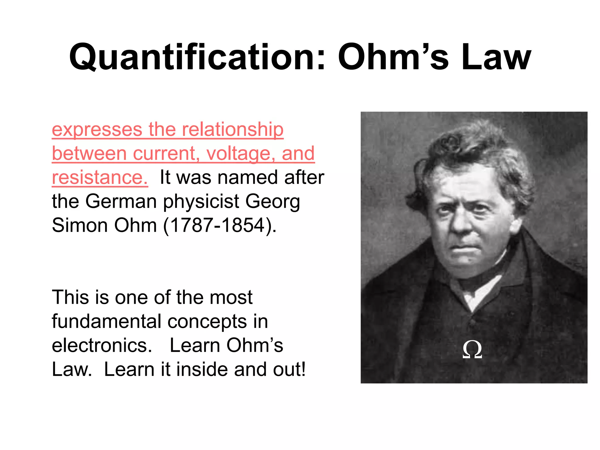 expresses the relationship
between current, voltage, and
resistance. It was named after
the German physicist Georg
Simon Ohm (1787-1854).
This is one of the most
fundamental concepts in
electronics. Learn Ohm’s
Law. Learn it inside and out!
Quantification: Ohm’s Law
W
 