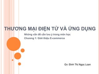 THƯƠNG MẠI ĐIỆN TỬ VÀ ỨNG DỤNG
      Những vấn đề cần lưu ý trong môn học
      Chương 1: Giới thiệu E-commerce




                                     Gv: Đinh Thị Ngọc Loan
 