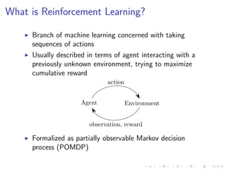 What is Reinforcement Learning?
Branch of machine learning concerned with taking
sequences of actions
Usually described in terms of agent interacting with a
previously unknown environment, trying to maximize
cumulative reward
Agent Environment
action
observation, reward
Formalized as partially observable Markov decision
process (POMDP)
 