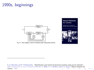 1990s, beginnings
K. S. Narendra and K. Parthasarathy. “Identiﬁcation and control of dynamical systems using neural networks”.
IEEE Transactions on neural networks (1990) W. T. Miller, P. J. Werbos, and R. S. Sutton. Neural networks for
control. 1991
 