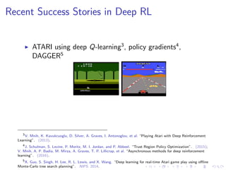 Recent Success Stories in Deep RL
ATARI using deep Q-learning3
, policy gradients4
,
DAGGER5
3
V. Mnih, K. Kavukcuoglu, D. Silver, A. Graves, I. Antonoglou, et al. “Playing Atari with Deep Reinforcement
Learning”. (2013).
4
J. Schulman, S. Levine, P. Moritz, M. I. Jordan, and P. Abbeel. “Trust Region Policy Optimization”. (2015);
V. Mnih, A. P. Badia, M. Mirza, A. Graves, T. P. Lillicrap, et al. “Asynchronous methods for deep reinforcement
learning”. (2016).
5
X. Guo, S. Singh, H. Lee, R. L. Lewis, and X. Wang. “Deep learning for real-time Atari game play using oﬄine
Monte-Carlo tree search planning”. NIPS. 2014.
 